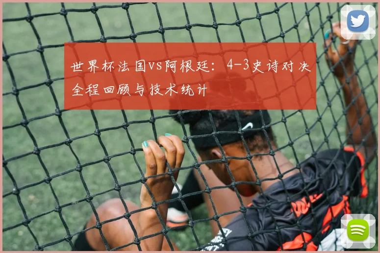 世界杯法国vs阿根廷:4-3史诗对决全程回顾与技术统计