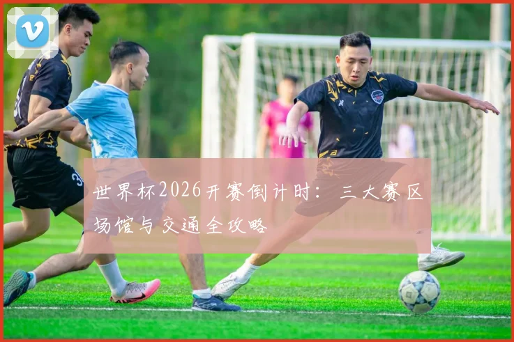 世界杯2026开赛倒计时:三大赛区场馆与交通全攻略