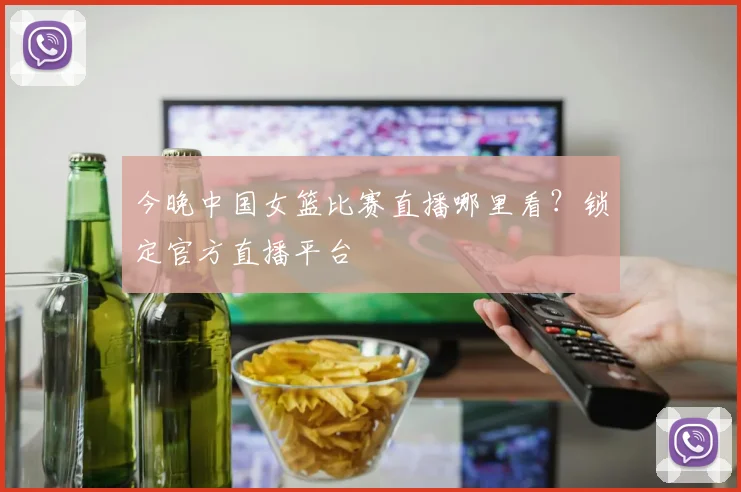 今晚中国女篮比赛直播哪里看?锁定官方直播平台