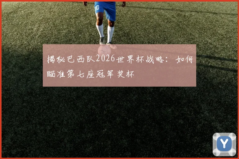 揭秘巴西队2026世界杯战略：如何瞄准第七座冠军奖杯