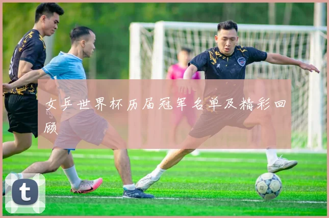 女乒世界杯历届冠军名单及精彩回顾
