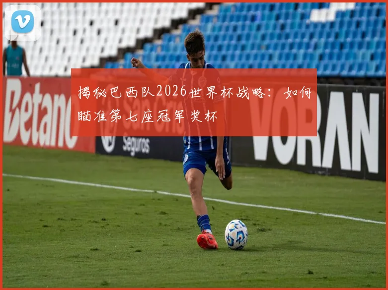 揭秘巴西队2026世界杯战略：如何瞄准第七座冠军奖杯