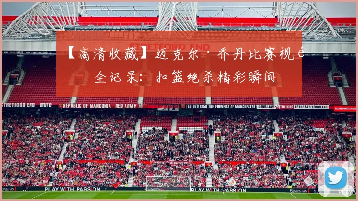 【高清收藏】迈克尔·乔丹比赛视频全记录:扣篮绝杀精彩瞬间